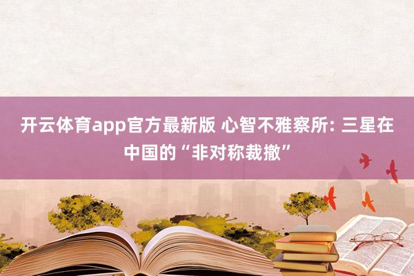 开云体育app官方最新版 心智不雅察所: 三星在中国的“非对称裁撤”