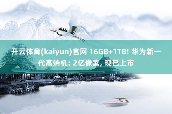 开云体育(kaiyun)官网 16GB+1TB! 华为新一代高端机: 2亿像素， 现已上市