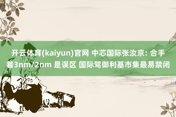 开云体育(kaiyun)官网 中芯国际张汝京: 合手着3nm/2nm 是误区 国际驾御利基市集最易禁闭