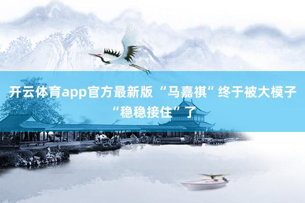 开云体育app官方最新版 “马嘉祺”终于被大模子“稳稳接住”了