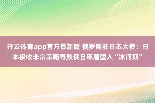 开云体育app官方最新版 俄罗斯驻日本大使：日本接收非常策略导致俄日琢磨堕入“冰河期”