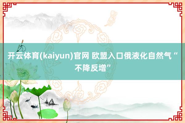 开云体育(kaiyun)官网 欧盟入口俄液化自然气“不降反增”