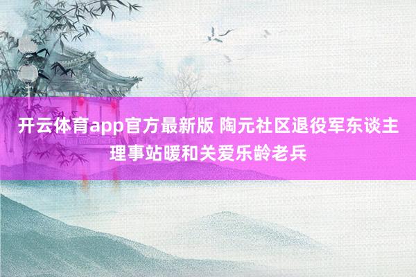 开云体育app官方最新版 陶元社区退役军东谈主理事站暖和关爱乐龄老兵