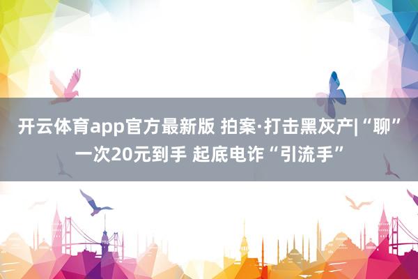 开云体育app官方最新版 拍案·打击黑灰产|“聊”一次20元到手 起底电诈“引流手”