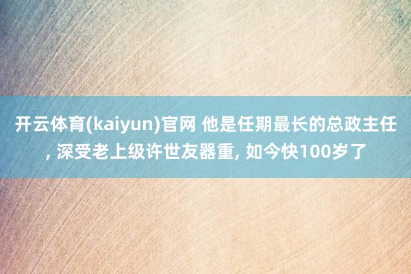 开云体育(kaiyun)官网 他是任期最长的总政主任， 深受老上级许世友器重， 如今快100岁了