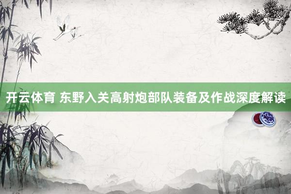 开云体育 东野入关高射炮部队装备及作战深度解读