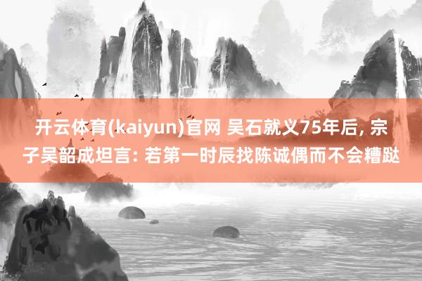 开云体育(kaiyun)官网 吴石就义75年后， 宗子吴韶成坦言: 若第一时辰找陈诚偶而不会糟跶