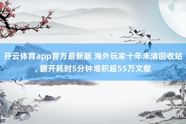 开云体育app官方最新版 海外玩家十年未清回收站， 翻开耗时5分钟堆积超55万文献