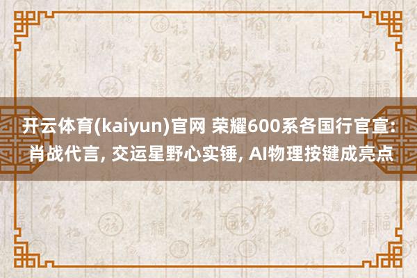 开云体育(kaiyun)官网 荣耀600系各国行官宣: 肖战代言， 交运星野心实锤， AI物理按键成亮点