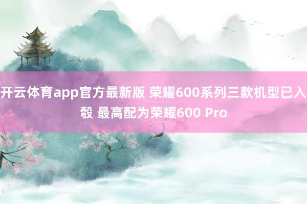 开云体育app官方最新版 荣耀600系列三款机型已入彀 最高配为荣耀600 Pro