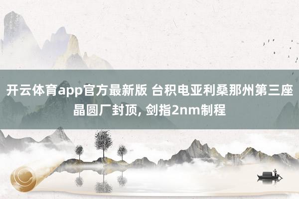 开云体育app官方最新版 台积电亚利桑那州第三座晶圆厂封顶， 剑指2nm制程