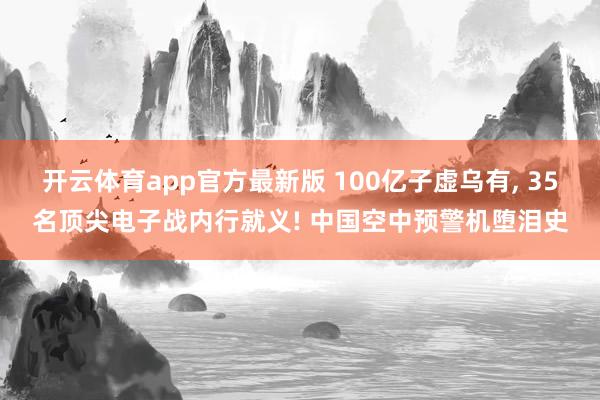 开云体育app官方最新版 100亿子虚乌有， 35名顶尖电子战内行就义! 中国空中预警机堕泪史
