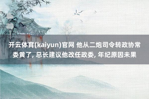 开云体育(kaiyun)官网 他从二炮司令转政协常委黄了， 总长建议他改任政委， 年纪原因未果
