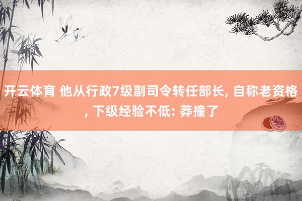 开云体育 他从行政7级副司令转任部长， 自称老资格， 下级经验不低: 莽撞了