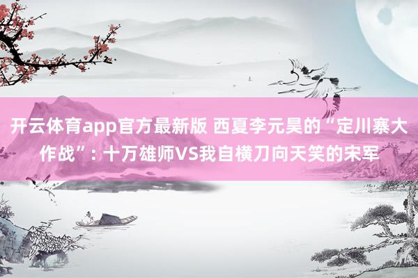 开云体育app官方最新版 西夏李元昊的“定川寨大作战”: 十万雄师VS我自横刀向天笑的宋军