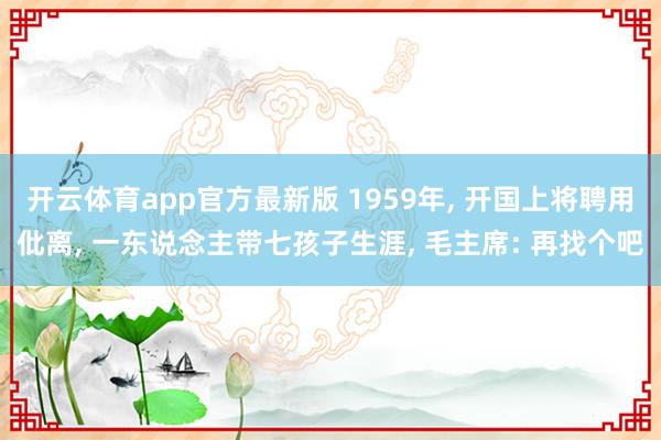 开云体育app官方最新版 1959年， 开国上将聘用仳离， 一东说念主带七孩子生涯， 毛主席: 再找个吧