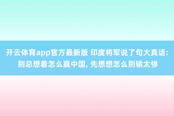开云体育app官方最新版 印度将军说了句大真话: 别总想着怎么赢中国， 先想想怎么别输太惨