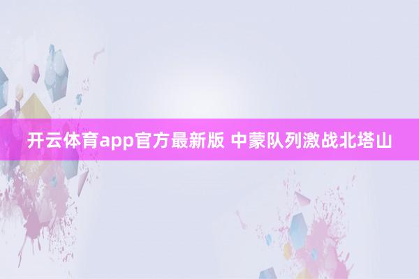 开云体育app官方最新版 中蒙队列激战北塔山