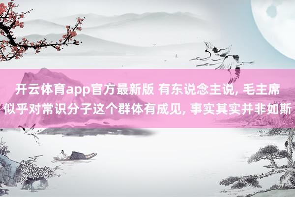开云体育app官方最新版 有东说念主说， 毛主席似乎对常识分子这个群体有成见， 事实其实并非如斯
