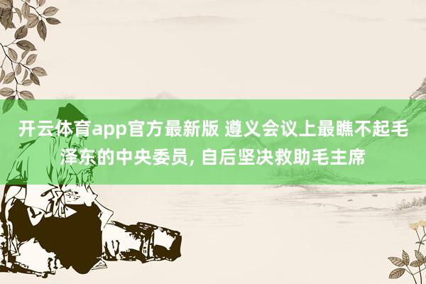 开云体育app官方最新版 遵义会议上最瞧不起毛泽东的中央委员， 自后坚决救助毛主席