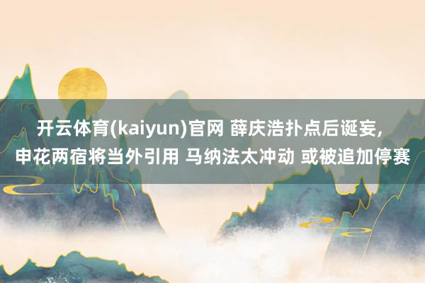 开云体育(kaiyun)官网 薛庆浩扑点后诞妄， 申花两宿将当外引用 马纳法太冲动 或被追加停赛