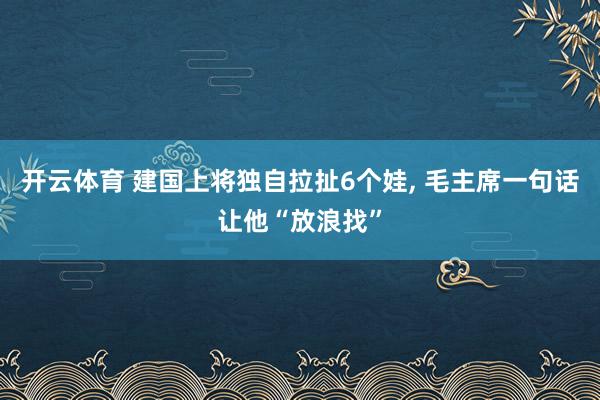 开云体育 建国上将独自拉扯6个娃， 毛主席一句话让他“放浪找”