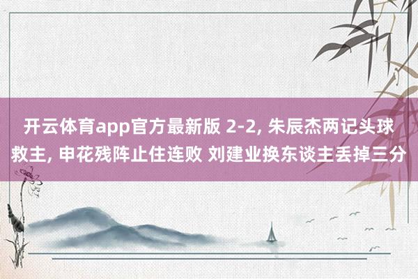 开云体育app官方最新版 2-2， 朱辰杰两记头球救主， 申花残阵止住连败 刘建业换东谈主丢掉三分