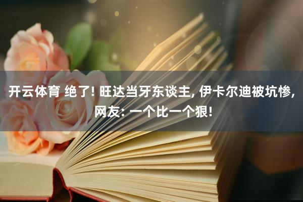 开云体育 绝了! 旺达当牙东谈主， 伊卡尔迪被坑惨， 网友: 一个比一个狠!