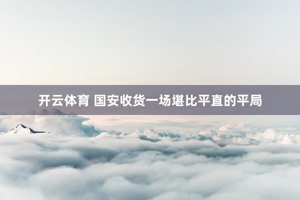 开云体育 国安收货一场堪比平直的平局