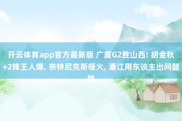 开云体育app官方最新版 广厦G2胜山西! 胡金秋+2锋王人爆， 奈特尼克斯哑火， 潘江用东谈主出问题