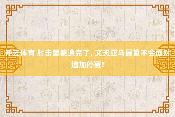 开云体育 肘击里德遭完了， 文班亚马展望不会面对追加停赛!