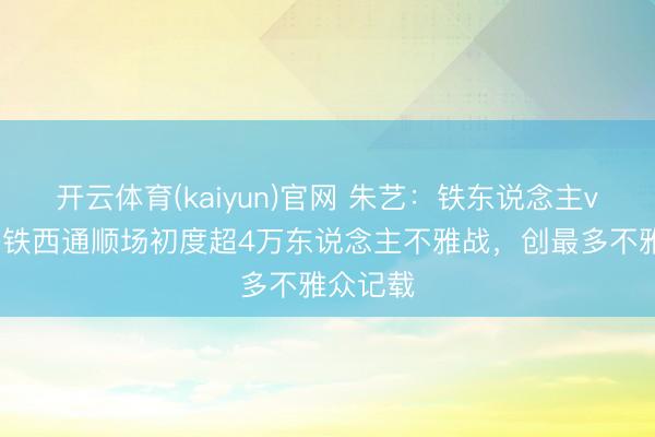 开云体育(kaiyun)官网 朱艺：铁东说念主vs英博是铁西通顺场初度超4万东说念主不雅战，创最多不雅众记载