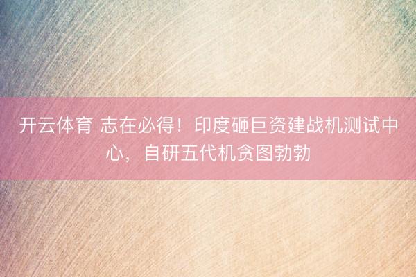 开云体育 志在必得！印度砸巨资建战机测试中心，自研五代机贪图勃勃