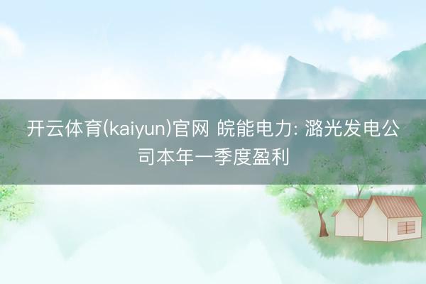 开云体育(kaiyun)官网 皖能电力: 潞光发电公司本年一季度盈利