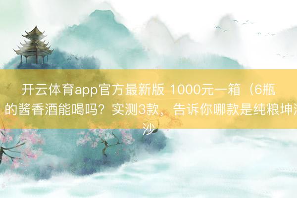 开云体育app官方最新版 1000元一箱（6瓶）的酱香酒能喝吗？实测3款，告诉你哪款是纯粮坤沙