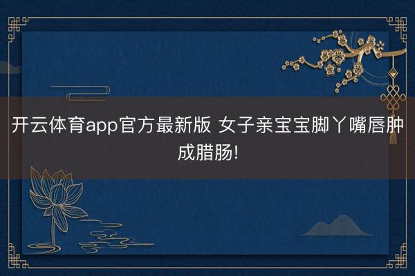 开云体育app官方最新版 女子亲宝宝脚丫嘴唇肿成腊肠!