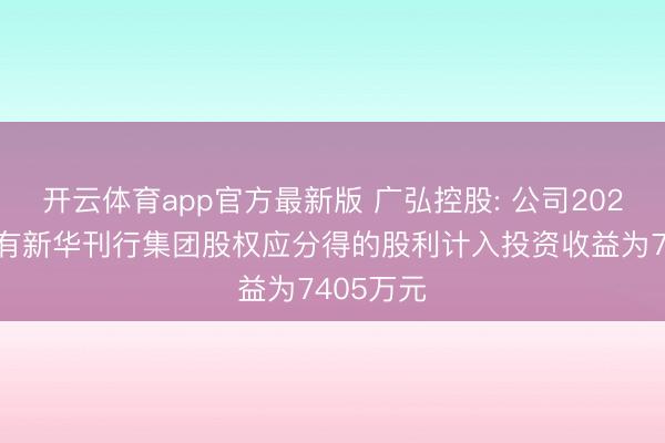 开云体育app官方最新版 广弘控股: 公司2025年度捏有新华刊行集团股权应分得的股利计入投资收益为7405万元