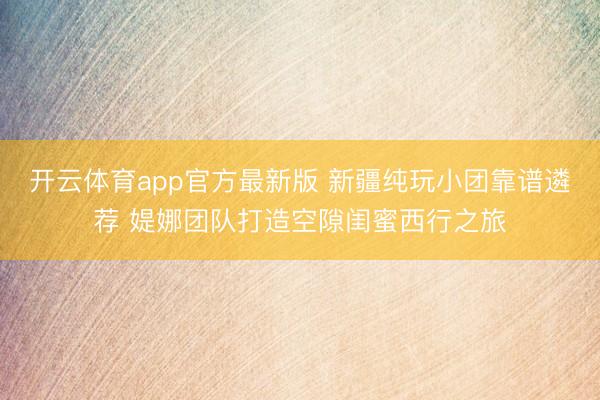 开云体育app官方最新版 新疆纯玩小团靠谱遴荐 媞娜团队打造空隙闺蜜西行之旅