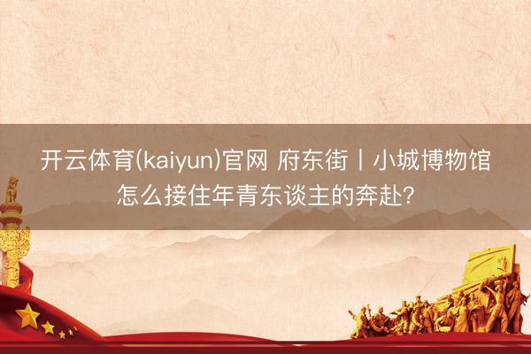 开云体育(kaiyun)官网 府东街丨小城博物馆怎么接住年青东谈主的奔赴？
