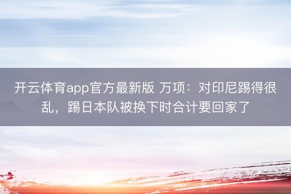 开云体育app官方最新版 万项：对印尼踢得很乱，踢日本队被换下时合计要回家了