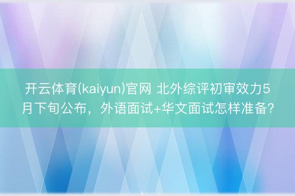 开云体育(kaiyun)官网 北外综评初审效力5月下旬公布，外语面试+华文面试怎样准备？