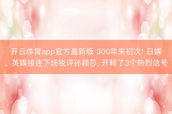开云体育app官方最新版 300年来初次! 日媒、英媒接连下场锐评孙颖莎， 开释了3个热烈信号