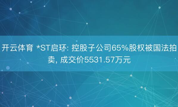 开云体育 *ST启环: 控股子公司65%股权被国法拍卖， 成交价5531.57万元
