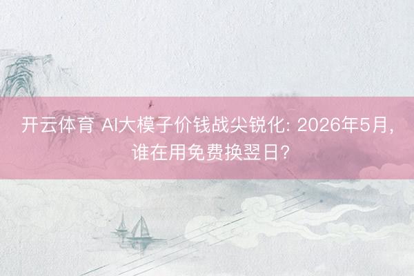 开云体育 AI大模子价钱战尖锐化: 2026年5月， 谁在用免费换翌日?