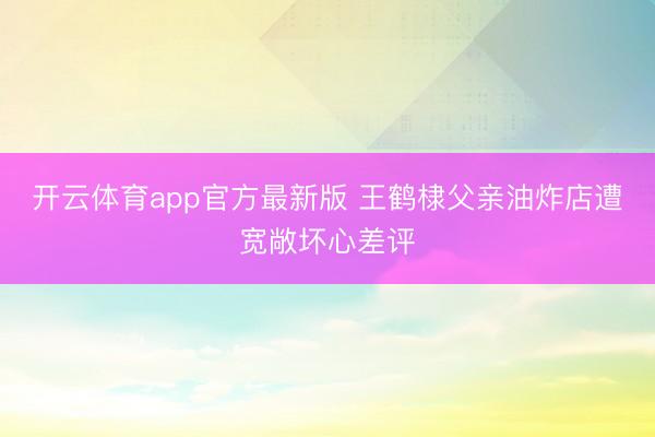 开云体育app官方最新版 王鹤棣父亲油炸店遭宽敞坏心差评