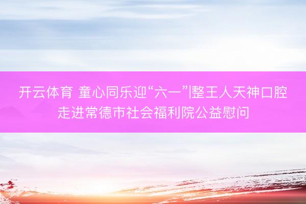 开云体育 童心同乐迎“六一”|整王人天神口腔走进常德市社会福利院公益慰问