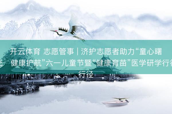开云体育 志愿管事 | 济护志愿者助力“童心曙光・健康护航”六一儿童节暨“健康育苗”医学研学行径