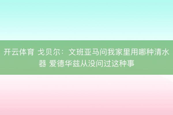 开云体育 戈贝尔：文班亚马问我家里用哪种清水器 爱德华兹从没问过这种事