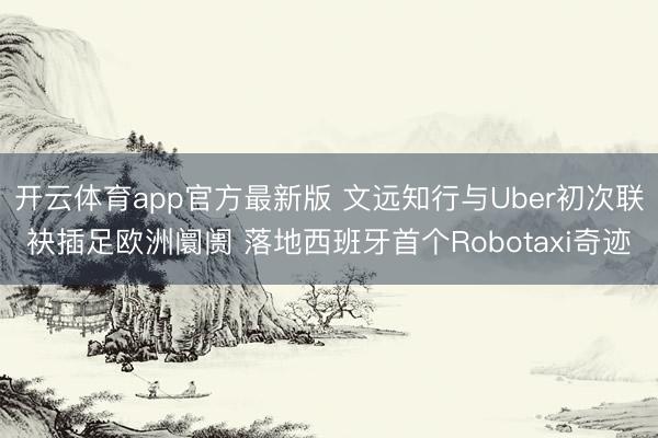 开云体育app官方最新版 文远知行与Uber初次联袂插足欧洲阛阓 落地西班牙首个Robotaxi奇迹