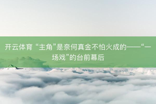 开云体育 “主角”是奈何真金不怕火成的——“一场戏”的台前幕后
